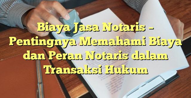 Biaya Jasa Notaris – Pentingnya Memahami Biaya dan Peran Notaris dalam Transaksi Hukum