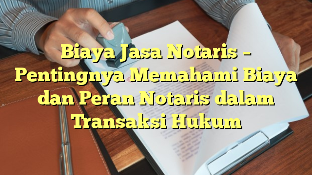 Biaya Jasa Notaris – Pentingnya Memahami Biaya dan Peran Notaris dalam Transaksi Hukum