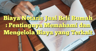 Biaya Notaris Jual Beli Rumah : Pentingnya Memahami dan Mengelola Biaya yang Terkait