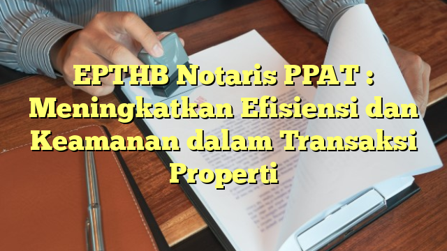 EPTHB Notaris PPAT : Meningkatkan Efisiensi dan Keamanan dalam Transaksi Properti