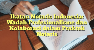 Ikatan Notaris Indonesia: Wadah Profesionalisme dan Kolaborasi dalam Praktek Notaris