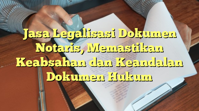 Jasa Legalisasi Dokumen Notaris, Memastikan Keabsahan dan Keandalan Dokumen Hukum