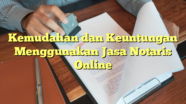 Kemudahan dan Keuntungan Menggunakan Jasa Notaris Online