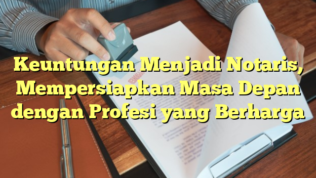 Keuntungan Menjadi Notaris, Mempersiapkan Masa Depan dengan Profesi yang Berharga