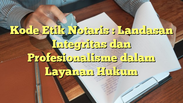 Kode Etik Notaris : Landasan Integritas dan Profesionalisme dalam Layanan Hukum