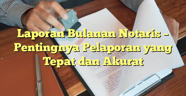 Laporan Bulanan Notaris – Pentingnya Pelaporan yang Tepat dan Akurat