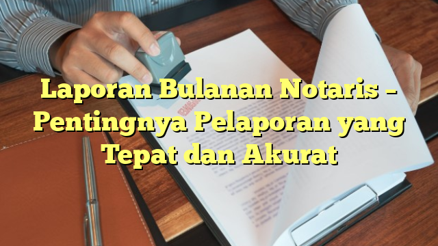 Laporan Bulanan Notaris – Pentingnya Pelaporan yang Tepat dan Akurat