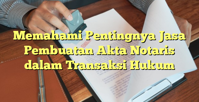 Memahami Pentingnya Jasa Pembuatan Akta Notaris dalam Transaksi Hukum