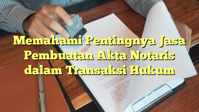 Memahami Pentingnya Jasa Pembuatan Akta Notaris dalam Transaksi Hukum