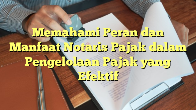 Memahami Peran dan Manfaat Notaris Pajak dalam Pengelolaan Pajak yang Efektif