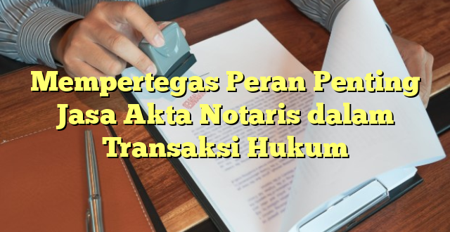 Mempertegas Peran Penting Jasa Akta Notaris dalam Transaksi Hukum