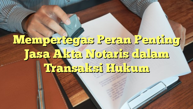 Mempertegas Peran Penting Jasa Akta Notaris dalam Transaksi Hukum