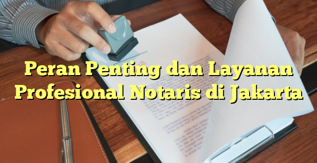 Peran Penting dan Layanan Profesional Notaris di Jakarta