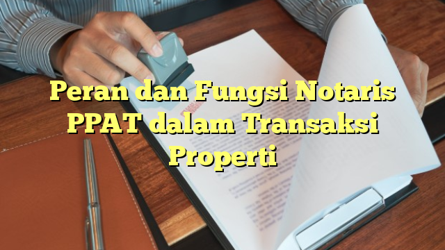 Peran dan Fungsi Notaris PPAT dalam Transaksi Properti