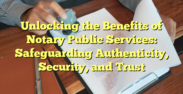 Unlocking the Benefits of Notary Public Services: Safeguarding Authenticity, Security, and Trust