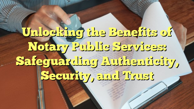 Unlocking the Benefits of Notary Public Services: Safeguarding Authenticity, Security, and Trust