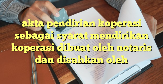 akta pendirian koperasi sebagai syarat mendirikan koperasi dibuat oleh notaris dan disahkan oleh