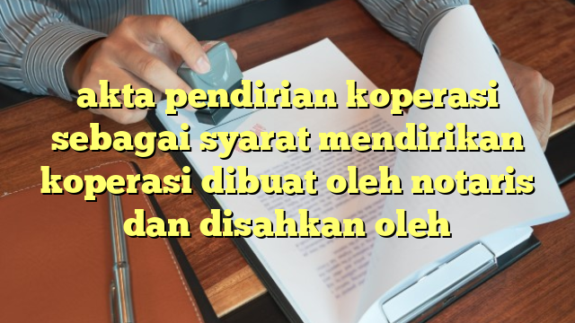 akta pendirian koperasi sebagai syarat mendirikan koperasi dibuat oleh notaris dan disahkan oleh