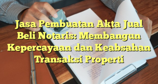 Jasa Pembuatan Akta Jual Beli Notaris: Membangun Kepercayaan dan Keabsahan Transaksi Properti