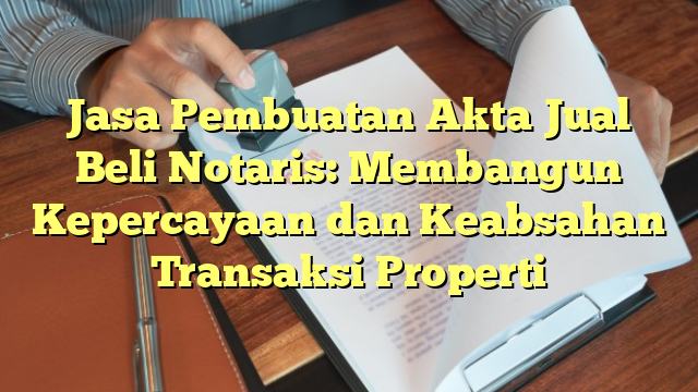 Jasa Pembuatan Akta Jual Beli Notaris: Membangun Kepercayaan dan Keabsahan Transaksi Properti