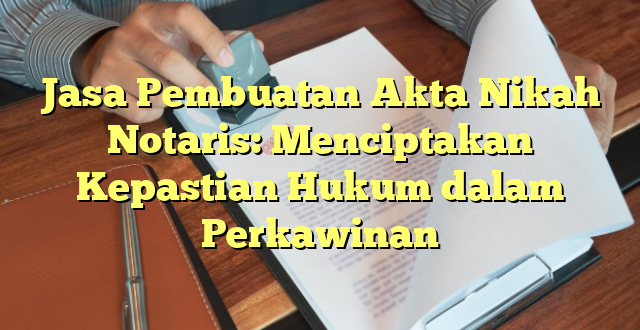 Jasa Pembuatan Akta Nikah Notaris: Menciptakan Kepastian Hukum dalam Perkawinan