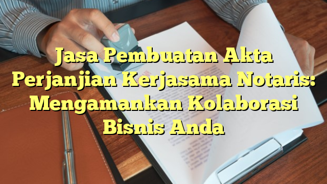 Jasa Pembuatan Akta Perjanjian Kerjasama Notaris: Mengamankan Kolaborasi Bisnis Anda