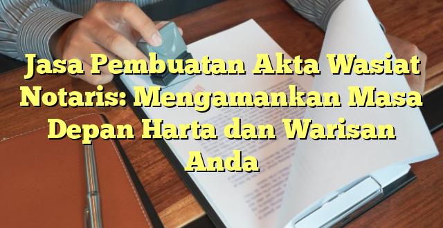 Jasa Pembuatan Akta Wasiat Notaris: Mengamankan Masa Depan Harta dan Warisan Anda