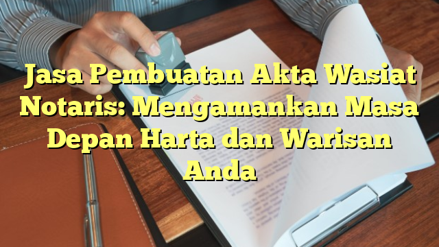 Jasa Pembuatan Akta Wasiat Notaris: Mengamankan Masa Depan Harta dan Warisan Anda