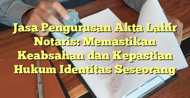 Jasa Pengurusan Akta Lahir Notaris: Memastikan Keabsahan dan Kepastian Hukum Identitas Seseorang