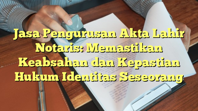 Jasa Pengurusan Akta Lahir Notaris: Memastikan Keabsahan dan Kepastian Hukum Identitas Seseorang